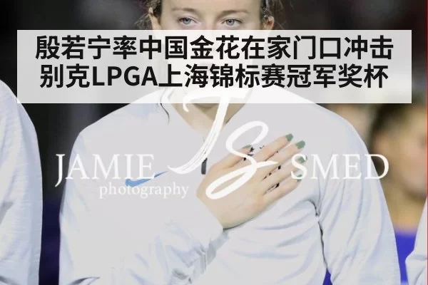 殷若宁率中国金花在家门口冲击别克LPGA上海锦标赛冠军奖杯